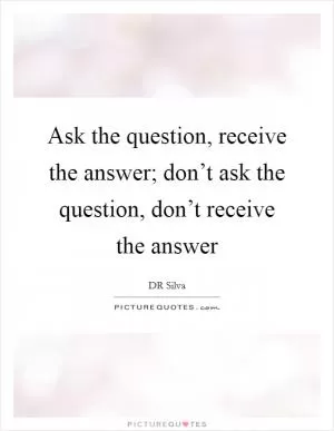 Ask the question, receive the answer; don’t ask the question, don’t receive the answer Picture Quote #1