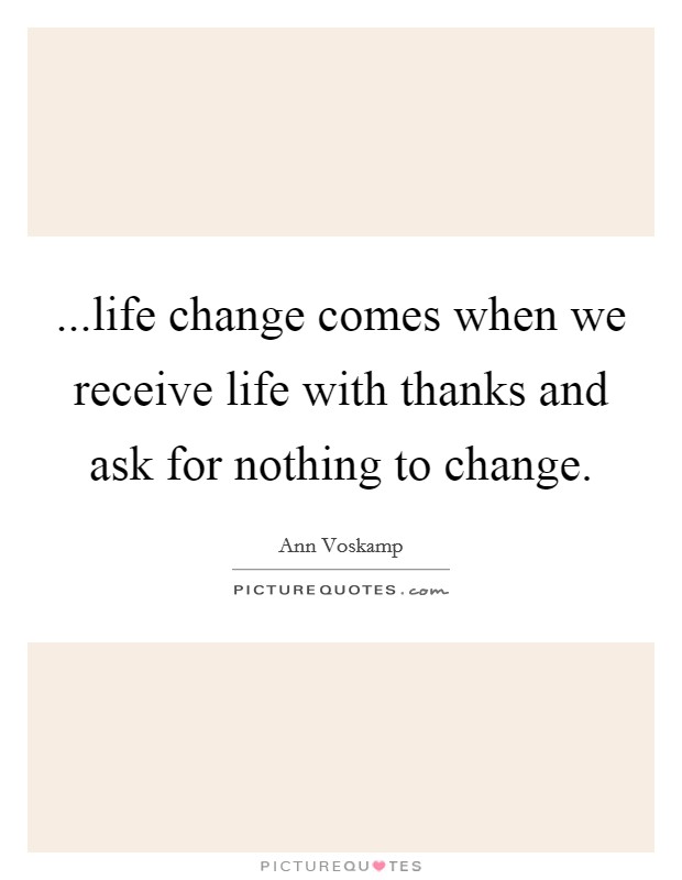 ...life change comes when we receive life with thanks and ask for nothing to change. Picture Quote #1