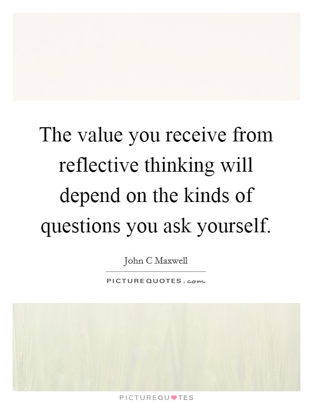 The value you receive from reflective thinking will depend on the kinds of questions you ask yourself. Picture Quote #1