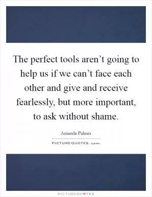 The perfect tools aren’t going to help us if we can’t face each other and give and receive fearlessly, but more important, to ask without shame Picture Quote #1