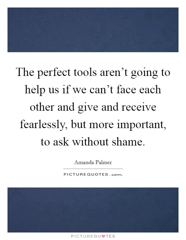 The perfect tools aren't going to help us if we can't face each other and give and receive fearlessly, but more important, to ask without shame. Picture Quote #1