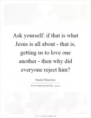 Ask yourself: if that is what Jesus is all about - that is, getting us to love one another - then why did everyone reject him? Picture Quote #1