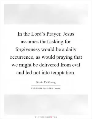 In the Lord’s Prayer, Jesus assumes that asking for forgiveness would be a daily occurrence, as would praying that we might be delivered from evil and led not into temptation Picture Quote #1