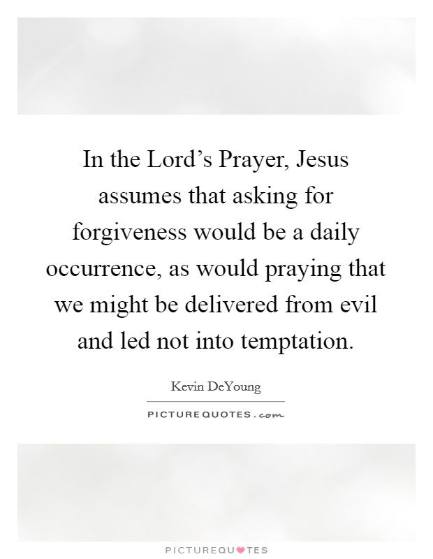 In the Lord's Prayer, Jesus assumes that asking for forgiveness would be a daily occurrence, as would praying that we might be delivered from evil and led not into temptation. Picture Quote #1