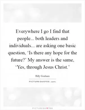 Everywhere I go I find that people... both leaders and individuals... are asking one basic question, ‘Is there any hope for the future?’ My answer is the same, ‘Yes, through Jesus Christ.’ Picture Quote #1