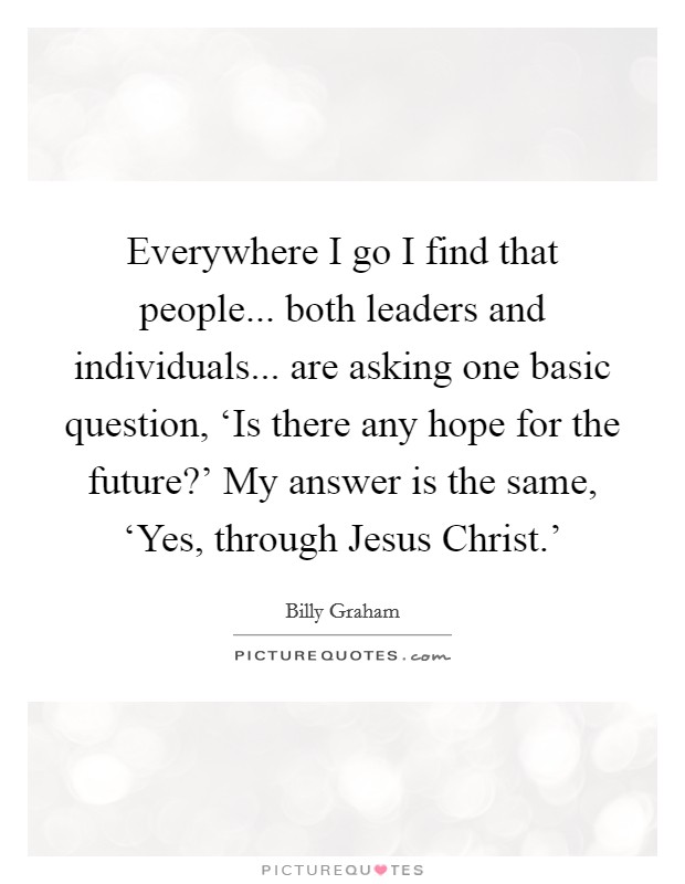 Everywhere I go I find that people... both leaders and individuals... are asking one basic question, ‘Is there any hope for the future?' My answer is the same, ‘Yes, through Jesus Christ.' Picture Quote #1