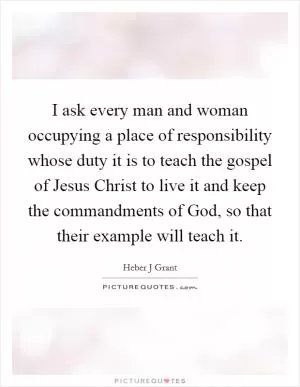 I ask every man and woman occupying a place of responsibility whose duty it is to teach the gospel of Jesus Christ to live it and keep the commandments of God, so that their example will teach it Picture Quote #1
