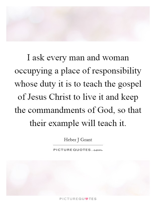 I ask every man and woman occupying a place of responsibility whose duty it is to teach the gospel of Jesus Christ to live it and keep the commandments of God, so that their example will teach it. Picture Quote #1