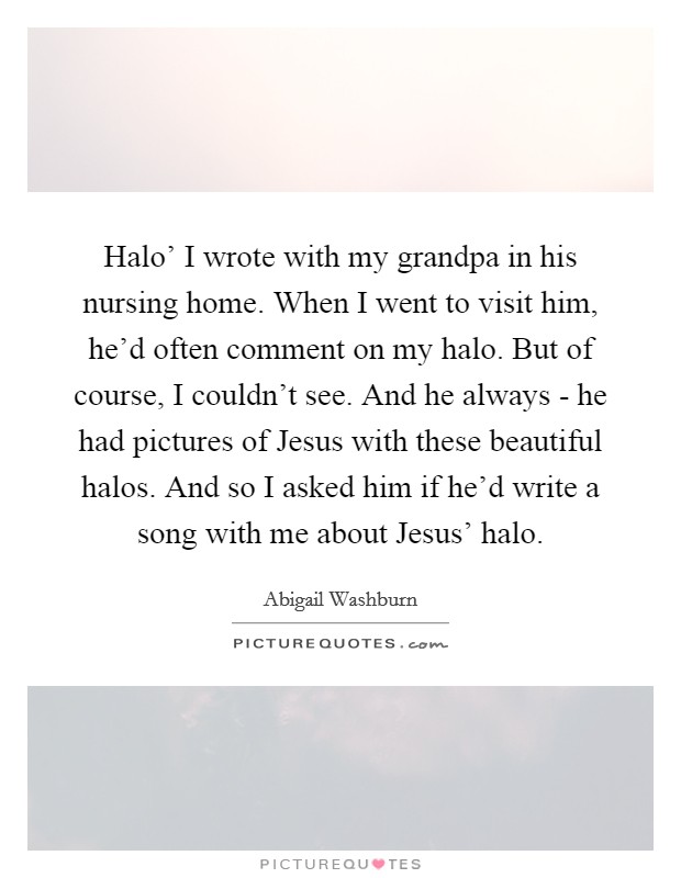 Halo’ I wrote with my grandpa in his nursing home. When I went to visit him, he’d often comment on my halo. But of course, I couldn’t see. And he always - he had pictures of Jesus with these beautiful halos. And so I asked him if he’d write a song with me about Jesus’ halo Picture Quote #1