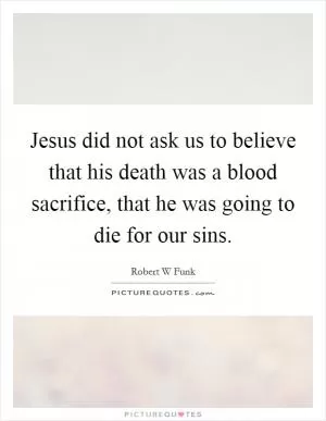 Jesus did not ask us to believe that his death was a blood sacrifice, that he was going to die for our sins Picture Quote #1