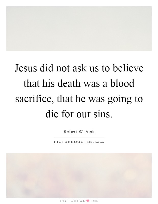 Jesus did not ask us to believe that his death was a blood sacrifice, that he was going to die for our sins. Picture Quote #1