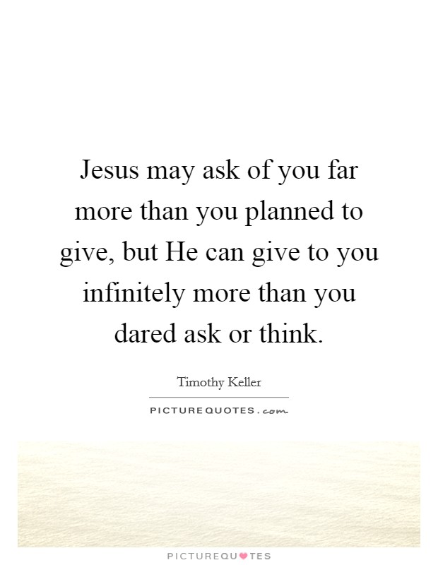 Jesus may ask of you far more than you planned to give, but He can give to you infinitely more than you dared ask or think. Picture Quote #1