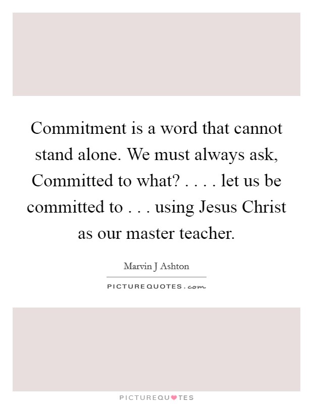 Commitment is a word that cannot stand alone. We must always ask, Committed to what? . . . . let us be committed to . . . using Jesus Christ as our master teacher. Picture Quote #1