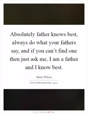 Absolutely father knows best, always do what your fathers say, and if you can’t find one then just ask me, I am a father and I know best Picture Quote #1