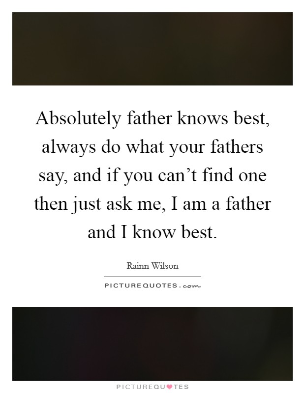 Absolutely father knows best, always do what your fathers say, and if you can't find one then just ask me, I am a father and I know best. Picture Quote #1