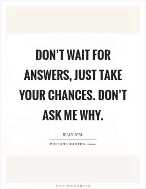 Don’t wait for answers, just take your chances. Don’t ask me why Picture Quote #1