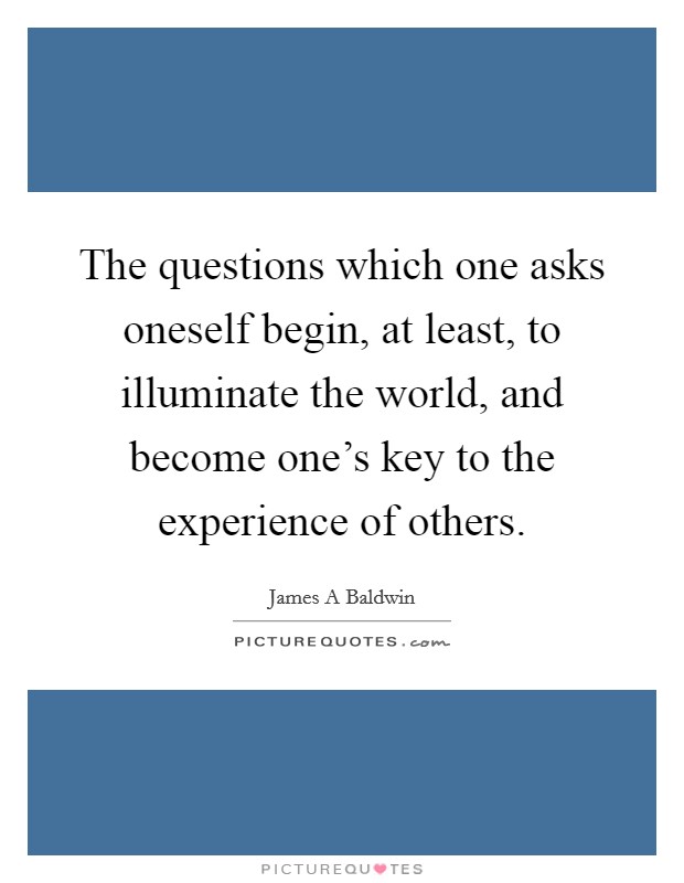 The questions which one asks oneself begin, at least, to illuminate the world, and become one's key to the experience of others. Picture Quote #1