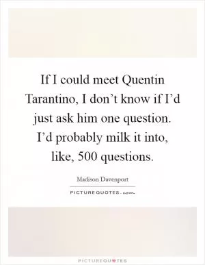 If I could meet Quentin Tarantino, I don’t know if I’d just ask him one question. I’d probably milk it into, like, 500 questions Picture Quote #1
