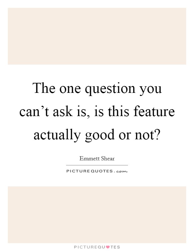 The one question you can't ask is, is this feature actually good or not? Picture Quote #1