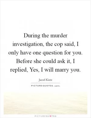 During the murder investigation, the cop said, I only have one question for you. Before she could ask it, I replied, Yes, I will marry you Picture Quote #1