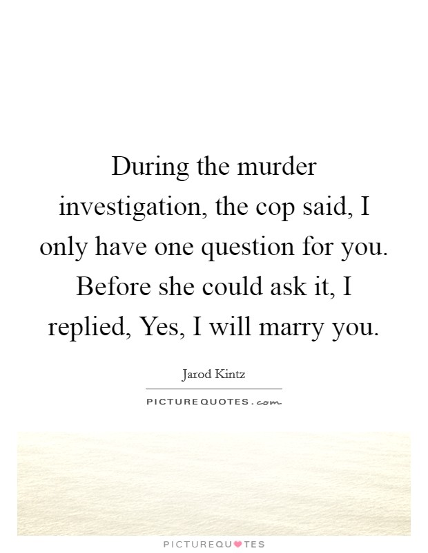 During the murder investigation, the cop said, I only have one question for you. Before she could ask it, I replied, Yes, I will marry you. Picture Quote #1
