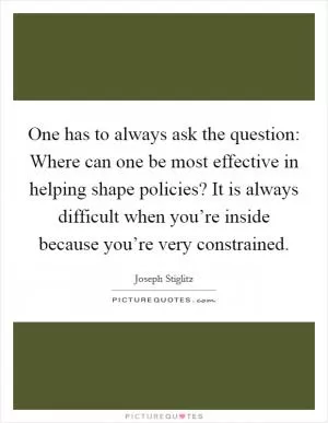 One has to always ask the question: Where can one be most effective in helping shape policies? It is always difficult when you’re inside because you’re very constrained Picture Quote #1