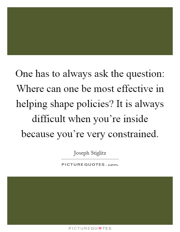 One has to always ask the question: Where can one be most effective in helping shape policies? It is always difficult when you're inside because you're very constrained. Picture Quote #1