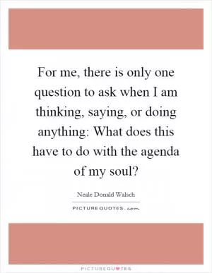 For me, there is only one question to ask when I am thinking, saying, or doing anything: What does this have to do with the agenda of my soul? Picture Quote #1