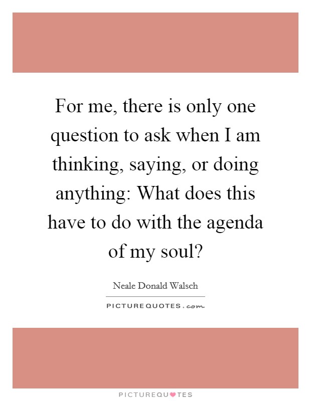 For me, there is only one question to ask when I am thinking, saying, or doing anything: What does this have to do with the agenda of my soul? Picture Quote #1