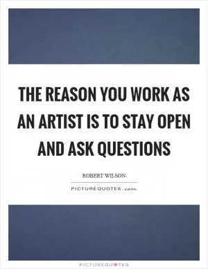 The reason you work as an artist is to stay open and ask questions Picture Quote #1