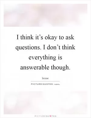 I think it’s okay to ask questions. I don’t think everything is answerable though Picture Quote #1
