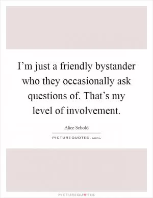 I’m just a friendly bystander who they occasionally ask questions of. That’s my level of involvement Picture Quote #1