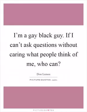 I’m a gay black guy. If I can’t ask questions without caring what people think of me, who can? Picture Quote #1