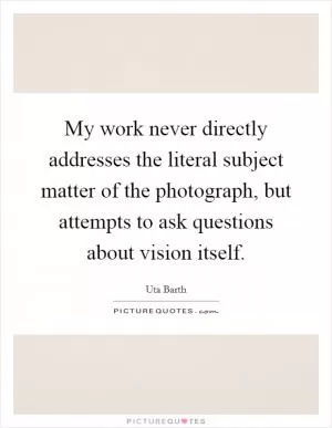 My work never directly addresses the literal subject matter of the photograph, but attempts to ask questions about vision itself Picture Quote #1