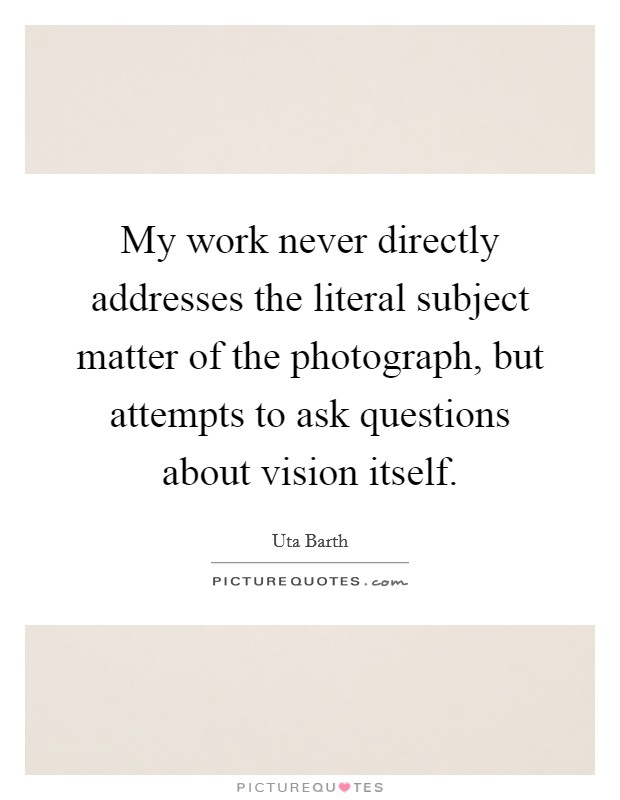 My work never directly addresses the literal subject matter of the photograph, but attempts to ask questions about vision itself. Picture Quote #1