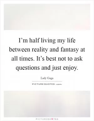 I’m half living my life between reality and fantasy at all times. It’s best not to ask questions and just enjoy Picture Quote #1