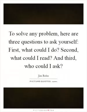 To solve any problem, here are three questions to ask yourself: First, what could I do? Second, what could I read? And third, who could I ask? Picture Quote #1