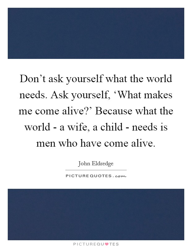 Don't ask yourself what the world needs. Ask yourself, ‘What makes me come alive?' Because what the world - a wife, a child - needs is men who have come alive. Picture Quote #1