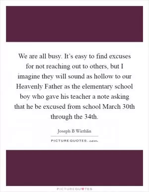 We are all busy. It’s easy to find excuses for not reaching out to others, but I imagine they will sound as hollow to our Heavenly Father as the elementary school boy who gave his teacher a note asking that he be excused from school March 30th through the 34th Picture Quote #1