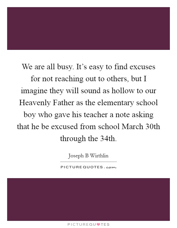 We are all busy. It's easy to find excuses for not reaching out to others, but I imagine they will sound as hollow to our Heavenly Father as the elementary school boy who gave his teacher a note asking that he be excused from school March 30th through the 34th. Picture Quote #1
