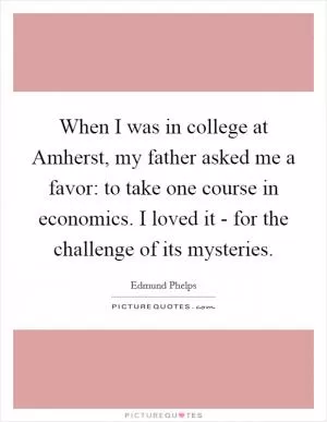 When I was in college at Amherst, my father asked me a favor: to take one course in economics. I loved it - for the challenge of its mysteries Picture Quote #1