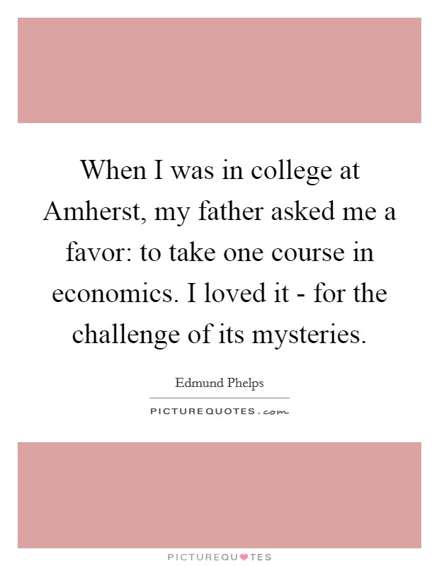 When I was in college at Amherst, my father asked me a favor: to take one course in economics. I loved it - for the challenge of its mysteries. Picture Quote #1