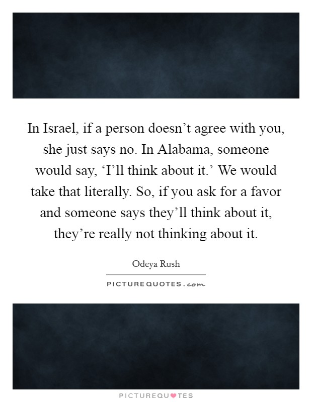 In Israel, if a person doesn't agree with you, she just says no. In Alabama, someone would say, ‘I'll think about it.' We would take that literally. So, if you ask for a favor and someone says they'll think about it, they're really not thinking about it. Picture Quote #1