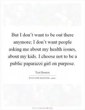 But I don’t want to be out there anymore; I don’t want people asking me about my health issues, about my kids. I choose not to be a public paparazzi girl on purpose Picture Quote #1
