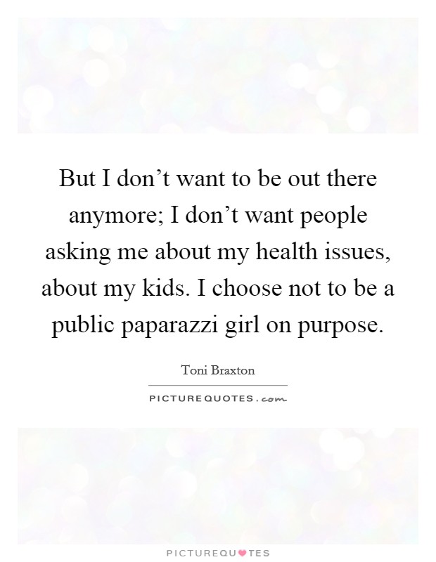 But I don't want to be out there anymore; I don't want people asking me about my health issues, about my kids. I choose not to be a public paparazzi girl on purpose. Picture Quote #1