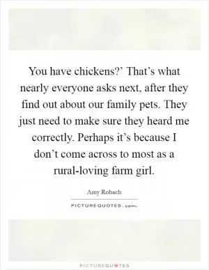 You have chickens?’ That’s what nearly everyone asks next, after they find out about our family pets. They just need to make sure they heard me correctly. Perhaps it’s because I don’t come across to most as a rural-loving farm girl Picture Quote #1