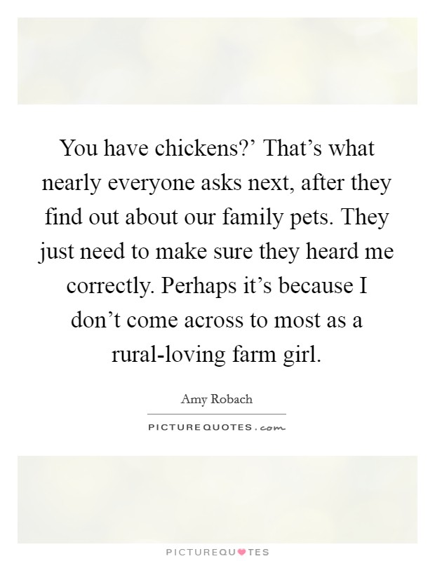 You have chickens?' That's what nearly everyone asks next, after they find out about our family pets. They just need to make sure they heard me correctly. Perhaps it's because I don't come across to most as a rural-loving farm girl. Picture Quote #1