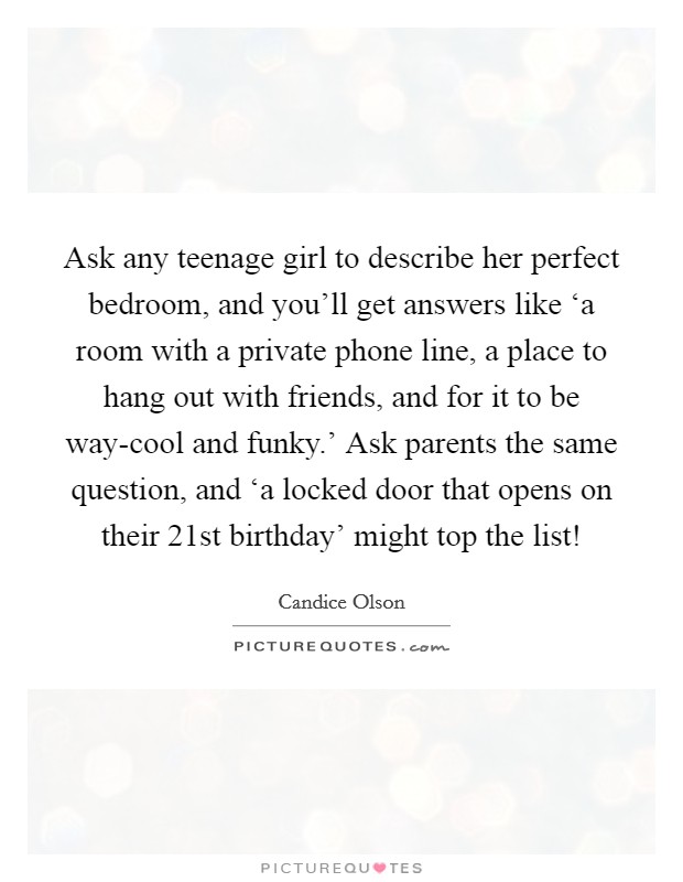 Ask any teenage girl to describe her perfect bedroom, and you'll get answers like ‘a room with a private phone line, a place to hang out with friends, and for it to be way-cool and funky.' Ask parents the same question, and ‘a locked door that opens on their 21st birthday' might top the list! Picture Quote #1