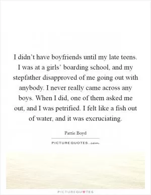 I didn’t have boyfriends until my late teens. I was at a girls’ boarding school, and my stepfather disapproved of me going out with anybody. I never really came across any boys. When I did, one of them asked me out, and I was petrified. I felt like a fish out of water, and it was excruciating Picture Quote #1