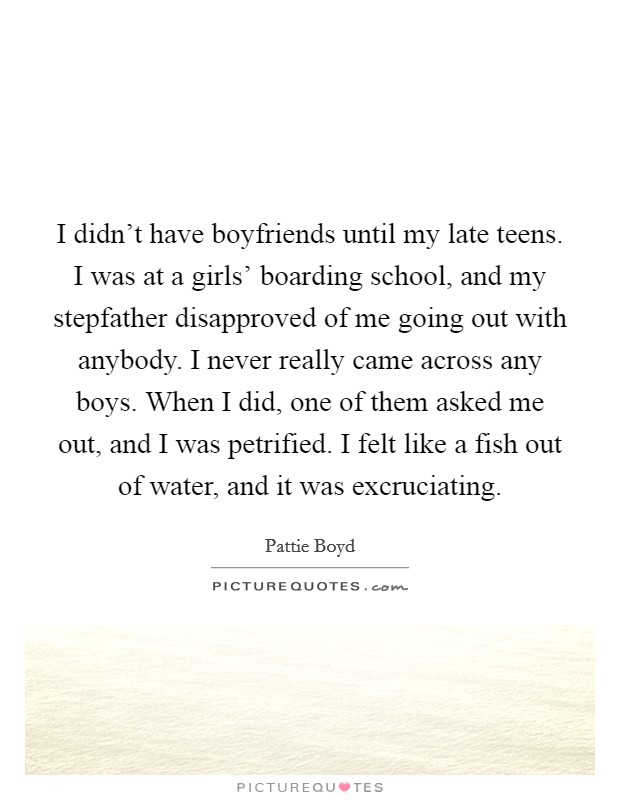 I didn't have boyfriends until my late teens. I was at a girls' boarding school, and my stepfather disapproved of me going out with anybody. I never really came across any boys. When I did, one of them asked me out, and I was petrified. I felt like a fish out of water, and it was excruciating. Picture Quote #1